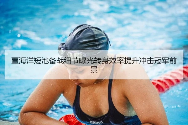 覃海洋短池备战细节曝光转身效率提升冲击冠军前景